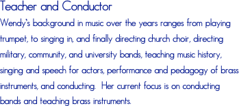 Teacher and ConductorWendy’s background in music over the years ranges from playing trumpet, to singing in, and finally directing church choir, directing military, community, and university bands, teaching music history, singing and speech for actors, performance and pedagogy of brass instruments, and conducting.  Her current focus is on conducting bands and teaching brass instruments. 
